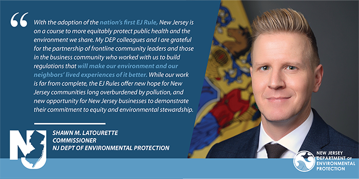 With the adoption of the nation’s first EJ Rules, New Jersey is on a course to more equitably protect public health and the environment we share. My DEP colleagues and I are grateful for the partnership of frontline community leaders and those in the business community who worked with us to build regulations that will make our environment and our neighbors’ lived experiences of it better. While our work is far from complete, the EJ Rules offer new hope for New Jersey communities long overburdened by pollution, and new opportunity for New Jersey businesses to demonstrate their commitment to equity and environmental stewardship.