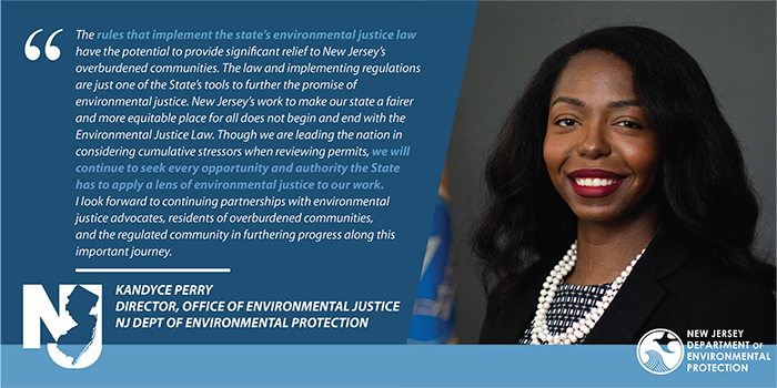 The rules that implement the state’s environmental justice law have the potential to provide significant relief to New Jersey’s overburdened communities. The law and implementing regulations are just one of the State’s tools to further the promise of environmental justice. New Jersey’s work to make our state a fairer and more equitable place for all does not begin and end with the Environmental Justice Law. Though we are leading the nation in considering cumulative stressors when reviewing permits, we will continue to seek every opportunity and authority the State has to apply a lens of environmental justice to our work. I look forward to continuing partnerships with environmental justice advocates, residents of overburdened communities, and the regulated community in furthering progress along this important journey.